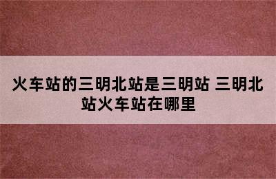 火车站的三明北站是三明站 三明北站火车站在哪里